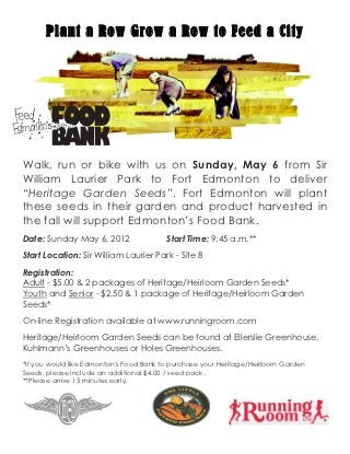 Plant a Row Grow a Row to Feed a City
 
 




Walk, run or bike with us on Sunday, May 6 from Sir
William Laurier Park to Fort Edmonton to deliver
“Heritage Garden Seeds”. Fort Edmonton will plant
these seeds in their garden and product harvested in
the fall will support Edmonton’s Food Bank.
Date: Sunday May 6, 2012                 Start Time: 9:45 a.m.**
Start Location: Sir William Laurier Park - Site 8
Registration:
Adult - $5.00 & 2 packages of Heritage/Heirloom Garden Seeds*
Youth and Senior - $2.50 & 1 package of Heritage/Heirloom Garden
Seeds*
On-line Registration available at www.runningroom.com
Heritage/Heirloom Garden Seeds can be found at Ellerslie Greenhouse,
Kuhlmann’s Greenhouses or Holes Greenhouses.
*If you would like Edmonton's Food Bank to purchase your Heritage/Heirloom Garden
Seeds, please include an additional $4.00 / seed pack.
**Please arrive 15 minutes early.
 