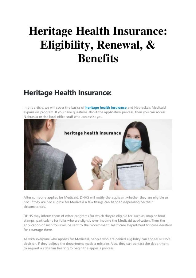 Heritage Health Insurance:
Eligibility, Renewal, &
Benefits
Heritage Health Insurance:
In this article, we will cover the basics of heritage health insurance and Nebraska’s Medicaid
expansion program. If you have questions about the application process, then you can access
Nebraska or the local office staff who can assist you.
After someone applies for Medicaid, DHHS will notify the applicant whether they are eligible or
not. If they are not eligible for Medicaid a few things can happen depending on their
circumstances.
DHHS may inform them of other programs for which they’re eligible for such as snap or food
stamps, particularly for folks who are slightly over income the Medicaid application. Then the
application of such folks will be sent to the Government Healthcare Department for consideration
for coverage there.
As with everyone who applies for Medicaid, people who are denied eligibility can appeal DHHS’s
decision, if they believe the department made a mistake. Also, they can contact the department
to request a state fair hearing to begin the appeals process.
 