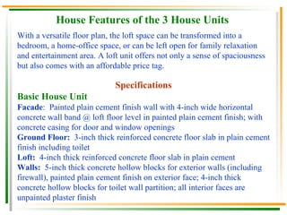 House Features of the 3 House Units With a versatile floor plan, the loft space can be transformed into a bedroom, a home-office space, or can be left open for family relaxation and entertainment area. A loft unit offers not only a sense of spaciousness but also comes with an affordable price tag. Specifications Basic House Unit Facade :  Painted plain cement finish wall with 4-inch wide horizontal concrete wall band @ loft floor level in painted plain cement finish; with concrete casing for door and window openings Ground Floor:  3-inch thick reinforced concrete floor slab in plain cement finish including toilet Loft:  4-inch thick reinforced concrete floor slab in plain cement Walls:  5-inch thick concrete hollow blocks for exterior walls (including firewall), painted plain cement finish on exterior face; 4-inch thick concrete hollow blocks for toilet wall partition; all interior faces are unpainted plaster finish 