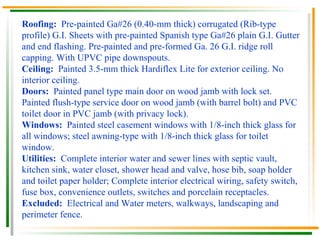 Roofing:  Pre-painted Ga#26 (0.40-mm thick) corrugated (Rib-type profile) G.I. Sheets with pre-painted Spanish type Ga#26 plain G.I. Gutter and end flashing. Pre-painted and pre-formed Ga. 26 G.I. ridge roll capping. With UPVC pipe downspouts. Ceiling:  Painted 3.5-mm thick Hardiflex Lite for exterior ceiling. No interior ceiling. Doors:  Painted panel type main door on wood jamb with lock set. Painted flush-type service door on wood jamb (with barrel bolt) and PVC toilet door in PVC jamb (with privacy lock). Windows:  Painted steel casement windows with 1/8-inch thick glass for all windows; steel awning-type with 1/8-inch thick glass for toilet window. Utilities:  Complete interior water and sewer lines with septic vault, kitchen sink, water closet, shower head and valve, hose bib, soap holder and toilet paper holder; Complete interior electrical wiring, safety switch, fuse box, convenience outlets, switches and porcelain receptacles. Excluded:  Electrical and Water meters, walkways, landscaping and perimeter fence.  
