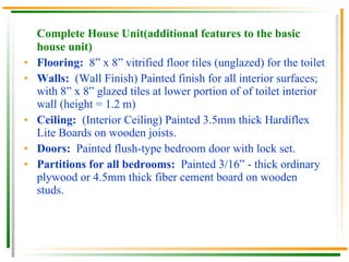 Complete House Unit(additional features to the basic house unit) Flooring:  8” x 8” vitrified floor tiles (unglazed) for the toilet Walls:  (Wall Finish) Painted finish for all interior surfaces; with 8” x 8” glazed tiles at lower portion of of toilet interior wall (height = 1.2 m) Ceiling:  (Interior Ceiling) Painted 3.5mm thick Hardiflex Lite Boards on wooden joists. Doors:  Painted flush-type bedroom door with lock set. Partitions for all bedrooms:  Painted 3/16” - thick ordinary plywood or 4.5mm thick fiber cement board on wooden studs. 