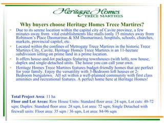 Why buyers choose Heritage Homes Trece Martires? Due to its serene location within the capital city of Cavite province, a few minutes away from  vital establishments like malls ( only 15 minutes away from Robinson’s Place Dasmarinas & SM Dasmarinas) , hospitals, schools, churches, markets, provincial capitol, etc . Located within the confines of Metrogate Trece Martires in the historic Trece Martires City, Cavite, Heritage Homes Trece Martires is an 11-hectare subdivision sitting on prime land in a prime location. It offers house-and-lot packages featuring townhouses (with loft), row house, duplex and single-detached units. The house you can call your own. Heritage Homes Trece Martires features budget-friendly homes that are perfect for your family. Enjoy the versatility with 3-Bedroom loft houses or 2-Bedroom bungalows.  All set within a well-planned community with first class aminities and recreational features. A perfect home here at Heritage Homes! Total Project Area : 11 ha Floor and Lot Areas:  Row House Units: Standard floor area: 24 sqm, Lot cuts: 48-72 sqm; Duplex: Standard floor area: 28 sqm, Lot area: 72 sqm; Single Detached with firewall units: Floor area: 35 sqm / 36 sqm, Lot area: 84-96 sqm 