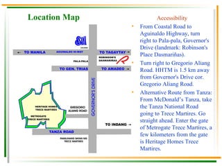 Location Map Accessibility From Coastal Road to Aguinaldo Highway, turn right to Pala-pala, Governor's Drive (landmark: Robinson's Place Dasmariñas). Turn right to Gregorio Aliang Road. HHTM is 1.5 km away from Governor's Drive cor. Gregorio Aliang Road. Alternative Route from Tanza: From McDonald’s Tanza, take the Tanza National Road going to Trece Martires. Go straight ahead. Enter the gate of Metrogate Trece Martires, a few kilometers from the gate is Heritage Homes Trece Martires.  
