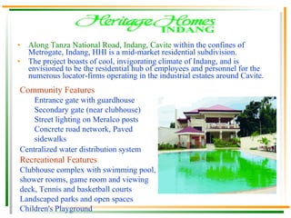Along Tanza National Road, Indang, Cavite  within the confines of Metrogate, Indang, HHI is a mid-market residential subdivision. The project boasts of cool, invigorating climate of Indang, and is envisioned to be the residential hub of employees and personnel for the numerous locator-firms operating in the industrial estates around Cavite.  Community Features Entrance gate with guardhouse  Secondary gate (near clubhouse)  Street lighting on Meralco posts  Concrete road network, Paved sidewalks Centralized water distribution system   Recreational Features Clubhouse complex with swimming pool, shower rooms, game room and viewing deck, Tennis and basketball courts  Landscaped parks and open spaces  Children's Playground 