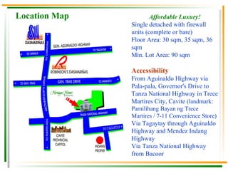 Location Map Affordable Luxury! Single detached with firewall units (complete or bare) Floor Area: 30 sqm, 35 sqm, 36 sqm Min. Lot Area: 90 sqm Accessibility From Aguinaldo Highway via Pala-pala, Governor's Drive to Tanza National Highway in Trece Martires City, Cavite  (landmark: Pamilihang Bayan ng Trece Martires / 7-11 Convenience Store)  Via Tagaytay through Aguinaldo Highway and Mendez Indang Highway  Via Tanza National Highway from Bacoor  