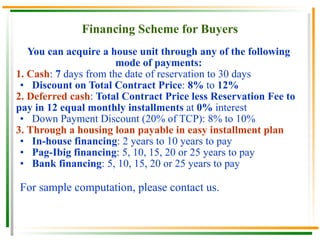 Financing Scheme for Buyers You can acquire a house unit through any of the following mode of payments: 1.   Cash :  7  days from the date of reservation to 30 days Discount on Total Contract Price :  8%  to  12% 2.   Deferred cash :  Total Contract Price less Reservation Fee to pay in 12 equal monthly installments  at  0%  interest Down Payment Discount (20% of TCP): 8% to 10%  3.   Through a housing loan payable in easy installment plan In-house financing : 2 years to 10 years to pay Pag-Ibig financing : 5, 10, 15, 20 or 25 years to pay Bank financing : 5, 10, 15, 20 or 25 years to pay For sample computation, please contact us. 