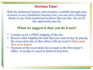 Decision Time! With the mentioned features and amenities, available through cash, in-house or easy installment housing loan, you can own a Heritage Home in any of the mentioned locations that you like. Do not let this opportunity pass by. What we suggest is that you do it now! Contact us for a FREE tripping of the site. Reserve after tripping the unit that you want to buy by paying the reservation fee so that others will not avail it ( first come first serve basis ). Payment of the reservation fee is made at the Developer’s office. A receipt is issued as proof of payment.  