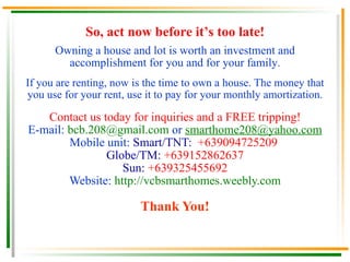 Owning a house and lot is worth an investment and accomplishment for you and for your family . If you are renting, now is the time to own a house. The money that you use for your rent, use it to pay for your monthly amortization . Contact us today for inquiries and a FREE tripping! E-mail:  [email_address]  or  [email_address] Mobile unit:  Smart/TNT:  +639094725209  Globe/TM:   +639152862637 Sun:   +639325455692 Website:  http://vcbsmarthomes.weebly.com Thank You! So, act now before it’s too late! 