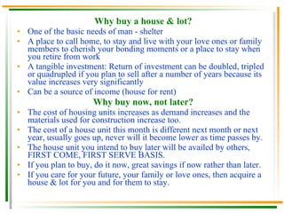 Why buy a house & lot? One of the basic needs of man - shelter A place to call home, to stay and live with your love ones or family members to cherish your bonding moments or a place to stay when you retire from work A tangible investment: Return of investment can be doubled, tripled or quadrupled if you plan to sell after a number of years because its value increases very significantly Can be a source of income (house for rent) Why buy now, not later? The cost of housing units increases as demand increases and the materials used for construction increase too. The cost of a house unit this month is different next month or next year, usually goes up, never will it become lower as time passes by. The house unit you intend to buy later will be availed by others, FIRST COME, FIRST SERVE BASIS. If you plan to buy, do it now, great savings if now rather than later. If you care for your future, your family or love ones, then acquire a house & lot for you and for them to stay. 