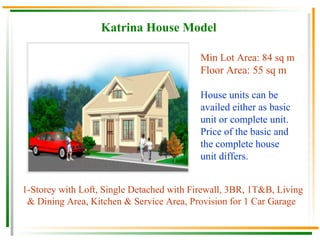 Katrina House Model Min Lot Area: 84 sq m Floor Area: 55 sq m House units can be availed either as basic unit or complete unit.  Price of the basic and the complete house unit differs. 1-Storey with Loft, Single Detached with Firewall, 3BR, 1T&B, Living & Dining Area, Kitchen & Service Area, Provision for 1 Car Garage   