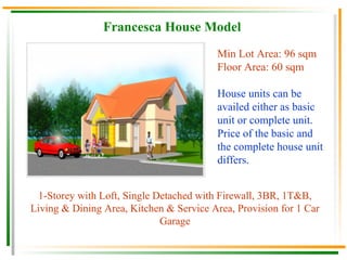 Francesca House Model 1-Storey with Loft, Single Detached with Firewall, 3BR, 1T&B, Living & Dining Area, Kitchen & Service Area, Provision for 1 Car Garage Min Lot Area: 96 sqm Floor Area: 60 sqm House units can be availed either as basic unit or complete unit.  Price of the basic and the complete house unit differs. 