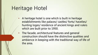 Heritage Hotel
• A heritage hotel is one which is built in heritage
establishments like palaces/ castles/ forts/ havelies/
hunting loges/ residence of ancient kings and rulers
which are built prior to 1950.
• The facade, architectural features and general
construction should have the distinctive qualities and
ambience in keeping with the traditional way of life of
the area.
 