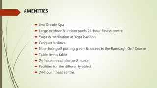 AMENITIES
 Jiva Grande Spa
 Large outdoor & indoor pools 24-hour fitness centre
 Yoga & meditation at Yoga Pavilion
 Croquet facilities
 Nine-hole golf putting green & access to the Rambagh Golf Course
 Table tennis table
 24-hour on-call doctor & nurse
 Facilities for the differently abled.
 24-hour fitness centre.
 