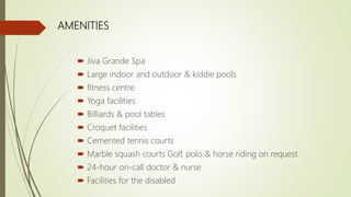 AMENITIES
 Jiva Grande Spa
 Large indoor and outdoor & kiddie pools
 fitness centre
 Yoga facilities
 Billiards & pool tables
 Croquet facilities
 Cemented tennis courts
 Marble squash courts Golf, polo & horse riding on request
 24-hour on-call doctor & nurse
 Facilities for the disabled
 