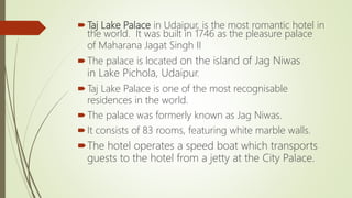 Taj Lake Palace in Udaipur, is the most romantic hotel in
the world. It was built in 1746 as the pleasure palace
of Maharana Jagat Singh II
The palace is located on the island of Jag Niwas
in Lake Pichola, Udaipur.
Taj Lake Palace is one of the most recognisable
residences in the world.
The palace was formerly known as Jag Niwas.
It consists of 83 rooms, featuring white marble walls.
The hotel operates a speed boat which transports
guests to the hotel from a jetty at the City Palace.
 