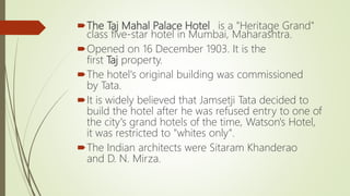 The Taj Mahal Palace Hotel is a "Heritage Grand"
class five-star hotel in Mumbai, Maharashtra.
Opened on 16 December 1903. It is the
first Taj property.
The hotel's original building was commissioned
by Tata.
It is widely believed that Jamsetji Tata decided to
build the hotel after he was refused entry to one of
the city's grand hotels of the time, Watson's Hotel,
it was restricted to "whites only".
The Indian architects were Sitaram Khanderao
and D. N. Mirza.
 