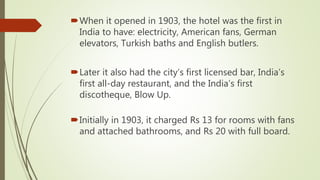 When it opened in 1903, the hotel was the first in
India to have: electricity, American fans, German
elevators, Turkish baths and English butlers.
Later it also had the city’s first licensed bar, India’s
first all-day restaurant, and the India’s first
discotheque, Blow Up.
Initially in 1903, it charged Rs 13 for rooms with fans
and attached bathrooms, and Rs 20 with full board.
 