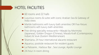 HOTEL FACILITIES
 60 rooms and 22 halls
 Luxurious rooms & suites with iconic Arabian Sea & Gateway of
India views
 Marble bathrooms with luxury bath amenities OR Five-fixture
bathrooms with luxury bath amenities
 Fine-dining speciality restaurants—Wasabi by Morimoto
(Japanese), Golden Dragon (Chinese), Masala Kraft (Contemporary
Indian) & Souk (Eastern Mediterranean)
 Shamiana, 24 hour international alacarte restaurant
 Aquarius, poolside restaurant for resident guests
 La Patisserie , Harbour Bar , Sea Lounge, Apollo Lounge
 24-hour in-room dining
 