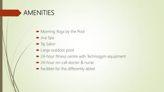 AMENITIES
 Morning Yoga by the Pool
 Jiva Spa
 Taj Salon
 Large outdoor pool
 24-hour fitness centre with Technogym equipment
 24-hour on-call doctor & nurse
 Facilities for the differently abled
 