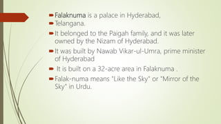 Falaknuma is a palace in Hyderabad,
Telangana.
It belonged to the Paigah family, and it was later
owned by the Nizam of Hyderabad.
It was built by Nawab Vikar-ul-Umra, prime minister
of Hyderabad
 It is built on a 32-acre area in Falaknuma .
Falak-numa means "Like the Sky" or "Mirror of the
Sky" in Urdu.
 