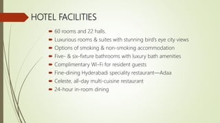 HOTEL FACILITIES
 60 rooms and 22 halls.
 Luxurious rooms & suites with stunning bird’s eye city views
 Options of smoking & non-smoking accommodation
 Five- & six-fixture bathrooms with luxury bath amenities
 Complimentary Wi-Fi for resident guests
 Fine-dining Hyderabadi speciality restaurant—Adaa
 Celeste, all-day multi-cuisine restaurant
 24-hour in-room dining
 