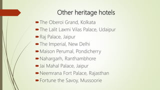 Other heritage hotels
The Oberoi Grand, Kolkata
The Lalit Laxmi Vilas Palace, Udaipur
Raj Palace, Jaipur
The Imperial, New Delhi
Maison Perumal, Pondicherry
Nahargarh, Ranthambhore
Jai Mahal Palace, Jaipur
Neemrana Fort Palace, Rajasthan
Fortune the Savoy, Mussoorie
 