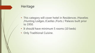 Heritage
• This category will cover hotel in Residences /Havelies
/Hunting Lodges /Castles /Forts / Palaces built prior
to 1950.
• It should have minimum 5 rooms (10 beds)
• Only Traditional Cuisine.
 