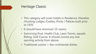 Heritage Classic
• This category will cover hotels in Residence /Havelies
/Hunting Lodges /Castles /Forts / Palaces built prior
to 1935.
• It should have minimum 15 rooms.
• Swimming Pool, Health Club, Lawn Tennis, squash,
Riding, Golf Course. It should consist any one
sporting activity from above.
• Traditional cuisine + few continental dishes.
 