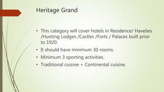 Heritage Grand
• This category will cover hotels in Residence/ Havelies
/Hunting Lodges /Castles /Forts / Palaces built prior
to 1920.
• It should have minimum 30 rooms.
• Minimum 3 sporting activities.
• Traditional cuisine + Continental cuisine.
 