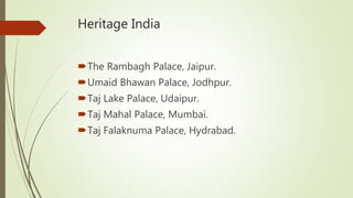 Heritage India
The Rambagh Palace, Jaipur.
Umaid Bhawan Palace, Jodhpur.
Taj Lake Palace, Udaipur.
Taj Mahal Palace, Mumbai.
Taj Falaknuma Palace, Hydrabad.
 