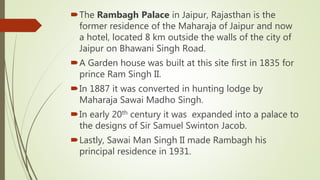 The Rambagh Palace in Jaipur, Rajasthan is the
former residence of the Maharaja of Jaipur and now
a hotel, located 8 km outside the walls of the city of
Jaipur on Bhawani Singh Road.
A Garden house was built at this site first in 1835 for
prince Ram Singh II.
In 1887 it was converted in hunting lodge by
Maharaja Sawai Madho Singh.
In early 20th century it was expanded into a palace to
the designs of Sir Samuel Swinton Jacob.
Lastly, Sawai Man Singh II made Rambagh his
principal residence in 1931.
 