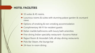 HOTEL FACILITIES
 33 suites & 45 rooms.
 Luxurious rooms & suites with stunning palace garden & courtyard
views
 Options of smoking & non-smoking accommodation
 Complimentary Wi-Fi for resident guests
 Italian marble bathrooms with luxury bath amenities
 Fine-dining Indian speciality restaurant—Suvarna Mahal
 Rajput Room & Verandah Café, all-day-dining restaurants
 Polo Bar Steam, the lounge bar
 24-hour in-room dining
 