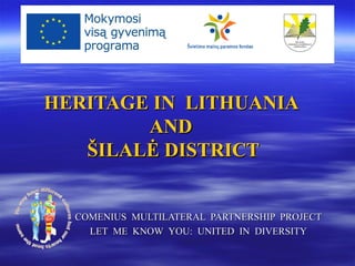 HERITAGE IN LITHUANIA
        AND
   ŠILALĖ DISTRICT


  COMENIUS MULTILATERAL PARTNERSHIP PROJECT
    LET ME KNOW YOU: UNITED IN DIVERSITY
 
