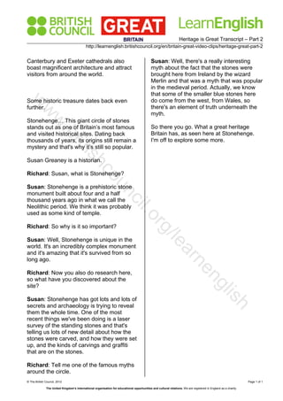 Heritage is Great Transcript – Part 2
http://learnenglish.britishcouncil.org/en/britain-great-video-clips/heritage-great-part-2
© The British Council, 2012 Page 1 of 1
The United Kingdom’s international organisation for educational opportunities and cultural relations. We are registered in England as a charity.
Canterbury and Exeter cathedrals also
boast magnificent architecture and attract
visitors from around the world.
Some historic treasure dates back even
further.
Stonehenge… This giant circle of stones
stands out as one of Britain’s most famous
and visited historical sites. Dating back
thousands of years, its origins still remain a
mystery and that's why it’s still so popular.
Susan Greaney is a historian.
Richard: Susan, what is Stonehenge?
Susan: Stonehenge is a prehistoric stone
monument built about four and a half
thousand years ago in what we call the
Neolithic period. We think it was probably
used as some kind of temple.
Richard: So why is it so important?
Susan: Well, Stonehenge is unique in the
world. It's an incredibly complex monument
and it's amazing that it's survived from so
long ago.
Richard: Now you also do research here,
so what have you discovered about the
site?
Susan: Stonehenge has got lots and lots of
secrets and archaeology is trying to reveal
them the whole time. One of the most
recent things we've been doing is a laser
survey of the standing stones and that's
telling us lots of new detail about how the
stones were carved, and how they were set
up, and the kinds of carvings and graffiti
that are on the stones.
Richard: Tell me one of the famous myths
around the circle.
Susan: Well, there's a really interesting
myth about the fact that the stones were
brought here from Ireland by the wizard
Merlin and that was a myth that was popular
in the medieval period. Actually, we know
that some of the smaller blue stones here
do come from the west, from Wales, so
there's an element of truth underneath the
myth.
So there you go. What a great heritage
Britain has, as seen here at Stonehenge.
I'm off to explore some more.
w
w
w
.britishcouncil.org/learnenglish
 