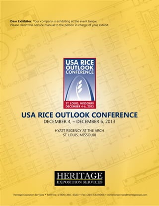 Dear Exhibitor: Your company is exhibiting at the event below.
Please direct this service manual to the person in charge of your exhibit.

USA RICE OUTLOOK CONFERENCE
DECEMBER 4, – DECEMBER 6, 2013
HYATT REGENCY AT THE ARCH
ST. LOUIS, MISSOURI

Heritage Expositon Services • Toll Free: 1 (800) 360–4323 • Fax: (314) 533-0906 • exhibitorservices@heritageexpo.com
Heritage Expositon Services • Toll Free: 1 (800) 360–4323 • Fax: (314) 533-0906 • exhibitorservices@heritageexpo.com • www.heritageexpo.com

 