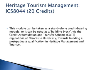  This module can be taken as a stand-alone credit-bearing 
module, or it can be used as a 'building block', via the 
Credit Accumulation and Transfer Scheme (CATS) 
regulations at Newcastle University, towards building a 
postgraduate qualification in Heritage Management and 
Tourism. 
 