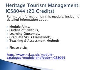 For more information on this module, including 
detailed information about 
 Module Aims, 
 Outline of Syllabus, 
 Learning Outcomes, 
 Graduate Skills Framework, 
 Teaching & Assessment Methods, 
 Please visit; 
http://www.ncl.ac.uk/module-catalogue/ 
module.php?code=ICS8044 
