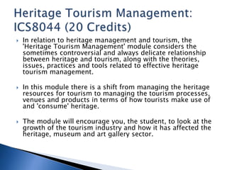  In relation to heritage management and tourism, the 
'Heritage Tourism Management' module considers the 
sometimes controversial and always delicate relationship 
between heritage and tourism, along with the theories, 
issues, practices and tools related to effective heritage 
tourism management. 
 In this module there is a shift from managing the heritage 
resources for tourism to managing the tourism processes, 
venues and products in terms of how tourists make use of 
and 'consume' heritage. 
 The module will encourage you, the student, to look at the 
growth of the tourism industry and how it has affected the 
heritage, museum and art gallery sector. 
 