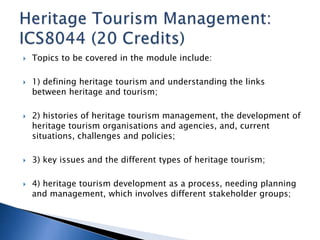  Topics to be covered in the module include: 
 1) defining heritage tourism and understanding the links 
between heritage and tourism; 
 2) histories of heritage tourism management, the development of 
heritage tourism organisations and agencies, and, current 
situations, challenges and policies; 
 3) key issues and the different types of heritage tourism; 
 4) heritage tourism development as a process, needing planning 
and management, which involves different stakeholder groups; 
 