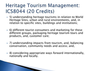 5) understanding heritage tourisms in relation to World 
Heritage Sites, urban and rural environments, and, in 
relation to specific sites, buildings and institutions; 
 6) different tourist consumers and marketing for these 
different groups, packaging heritage tourism tours and 
products, and, customer care; 
 7) understanding impacts from tourism, and, balancing 
conservation, community needs and access; and, 
 8) considering appropriate ways forward internationally, 
nationally and locally. 
 