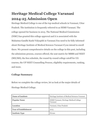 Heritage Medical College Varanasi
2024-25 Admission Open
Heritage Medical College is one of the top medical schools in Varanasi, Uttar
Pradesh. The institution is frequently referred to as HIMS Varanasi. The
college opened for business in 2015. The National Medical Commission
(NMC) has granted this college approval and it is associated with the
Mahatma Gandhi Kashi Vidyapith in Varanasi.You need to be fully informed
about Heritage Institute of Medical Sciences Varanasi if you intend to enroll
there. We present comprehensive details on the college in this post, including
the admissions process, courses offered, the seat matrix for MBBS and NEET
(MD/MS), the fees schedule, the round-by-round college cutoff for UG
courses, the UP NEET Counselling Process, eligibility requirements, ranking,
and more.
College Summary
Before we complete the college review, let us look at the major details of
Heritage Medical College.
Name of Institute Heritage Institute of Medical Sciences Varanasi
Popular Name HIMS Varanasi, Heritage Medical College
Varanasi
Location Varanasi, Uttar Pradesh
Year of Establishment 2015
Institute Type Private
 