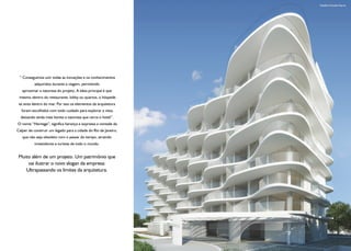 Detalhe Fachada Diurna




 “ Conseguimos unir todas as inovações e os conhecimentos
          adquiridos durante a viagem, permitindo
   aproximar a natureza do projeto. A ideia principal é que
 mesmo dentro do restaurante, lobby ou quartos, o hóspede
 se sinta dentro do mar. Por isso os elementos da arquitetura
  foram escolhidos com todo cuidado para explorar a vista,
  deixando ainda mais bonita a natureza que cerca o hotel”.
O nome “Heritage”, significa herança e expressa a vontade da
Calper de construir um legado para a cidade do Rio de Janeiro,
   que não seja obsoleto com o passar do tempo, atraindo
          investidores e turistas de todo o mundo.


 Muito além de um projeto. Um patrimônio que
     vai ilustrar o novo slogan da empresa:
    Ultrapassando os limites da arquitetura.




                                                                 Ilustração Artística
 