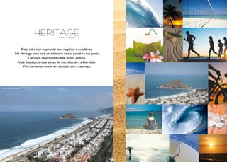 Praia, sol e mar inspirando seus negócios e suas férias.
                 No Heritage você terá um belíssimo cartão postal na sua janela
                         e serviços de primeira classe ao seu alcance.
                  Ande descalço, sinta a leveza do mar, descubra a liberdade.
                     Viva momentos únicos em contato com a natureza.




Recreio dos Bandeirantes




                                                                                  Fotos Ilustrativas
 