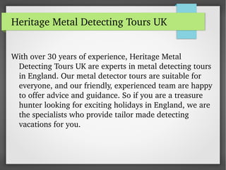 Heritage Metal Detecting Tours UK
With over 30 years of experience, Heritage Metal 
Detecting Tours UK are experts in metal detecting tours 
in England. Our metal detector tours are suitable for 
everyone, and our friendly, experienced team are happy 
to offer advice and guidance. So if you are a treasure 
hunter looking for exciting holidays in England, we are 
the specialists who provide tailor made detecting 
vacations for you.
 