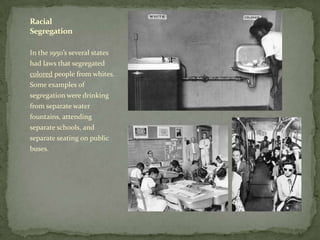 In the 1950’s several states
had laws that segregated
colored people from whites.
Some examples of
segregation were drinking
from separate water
fountains, attending
separate schools, and
separate seating on public
buses.
Racial
Segregation
 