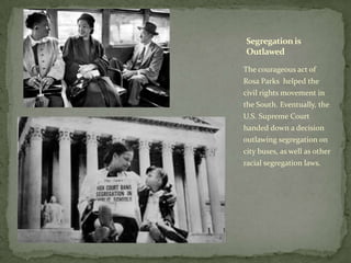 The courageous act of
Rosa Parks helped the
civil rights movement in
the South. Eventually, the
U.S. Supreme Court
handed down a decision
outlawing segregation on
city buses, as well as other
racial segregation laws.
Segregationis
Outlawed
 