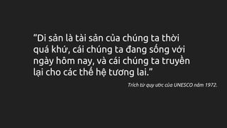 “Di sản là tài sản của chúng ta thời
quá khứ, cái chúng ta đang sống với
ngày hôm nay, và cái chúng ta truyền
lại cho các thế hệ tương lai.”
Trích từ quy ước của UNESCO năm 1972.
 