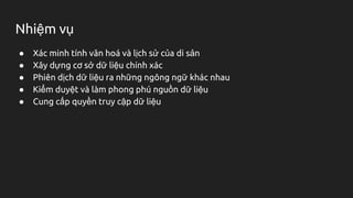 Nhiệm vụ
● Xác minh tính văn hoá và lịch sử của di sản
● Xây dựng cơ sở dữ liệu chính xác
● Phiên dịch dữ liệu ra những ngông ngữ khác nhau
● Kiểm duyệt và làm phong phú nguồn dữ liệu
● Cung cấp quyền truy cập dữ liệu
 