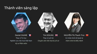 Thành viên sáng lập
Daniel CAUNE
Thạc sĩ Tin học
Nghiên cứu Văn hoá Việt Nam
Kỹ sư Phần mềm
Tim DOLING
Thạc sĩ Lịch Sử
Chuyên viên Văn hoá & Lịch sử
NGUYỄN Thị Thanh Trúc
Cử nhân Kinh tế Quản lý
Hành chính & Điều Hành
 