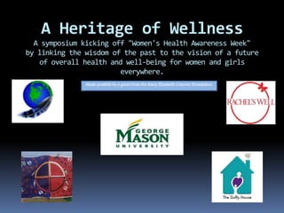 A Heritage of Wellness
A symposium kicking off "Women's Health Awareness Week"
by linking the wisdom of the past to the vision of a future
of overall health and well-being for women and girls
everywhere.
Made possible by a grant from the Mary Elizabeth Conover Foundation
 